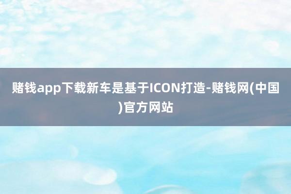 赌钱app下载新车是基于ICON打造-赌钱网(中国)官方网站