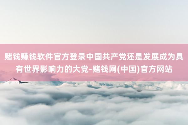 赌钱赚钱软件官方登录中国共产党还是发展成为具有世界影响力的大党-赌钱网(中国)官方网站