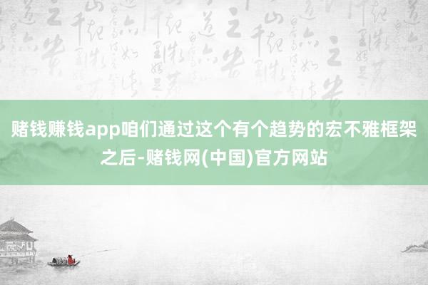 赌钱赚钱app咱们通过这个有个趋势的宏不雅框架之后-赌钱网(中国)官方网站