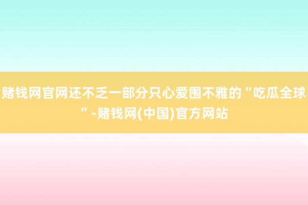 赌钱网官网还不乏一部分只心爱围不雅的“吃瓜全球”-赌钱网(中国)官方网站