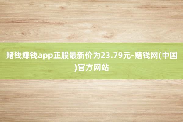 赌钱赚钱app正股最新价为23.79元-赌钱网(中国)官方网站