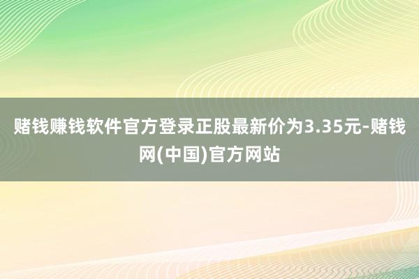 赌钱赚钱软件官方登录正股最新价为3.35元-赌钱网(中国)官方网站