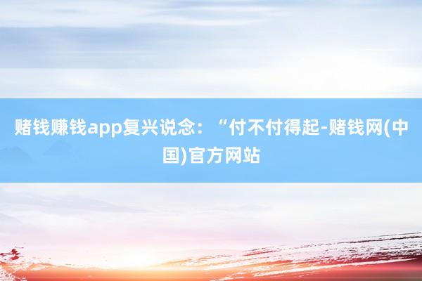 赌钱赚钱app复兴说念：“付不付得起-赌钱网(中国)官方网站