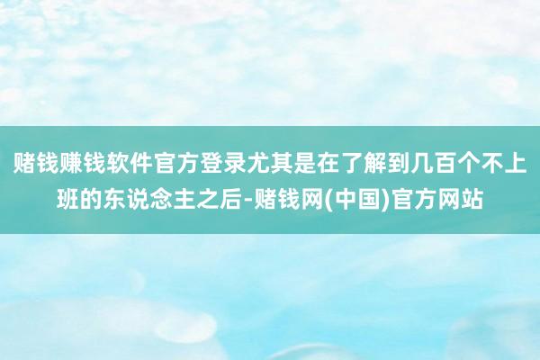 赌钱赚钱软件官方登录尤其是在了解到几百个不上班的东说念主之后-赌钱网(中国)官方网站