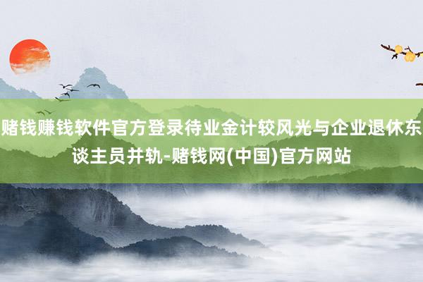 赌钱赚钱软件官方登录待业金计较风光与企业退休东谈主员并轨-赌钱网(中国)官方网站