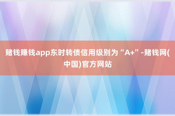 赌钱赚钱app东时转债信用级别为“A+”-赌钱网(中国)官方网站