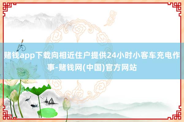 赌钱app下载向相近住户提供24小时小客车充电作事-赌钱网(中国)官方网站