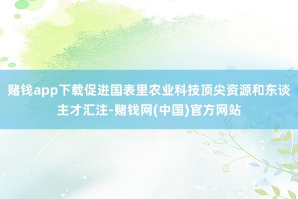 赌钱app下载促进国表里农业科技顶尖资源和东谈主才汇注-赌钱网(中国)官方网站