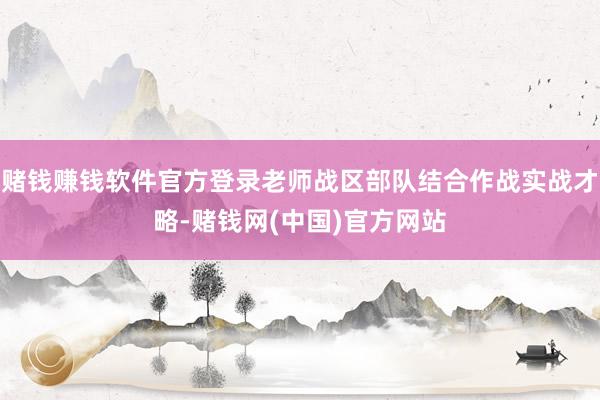 赌钱赚钱软件官方登录老师战区部队结合作战实战才略-赌钱网(中国)官方网站