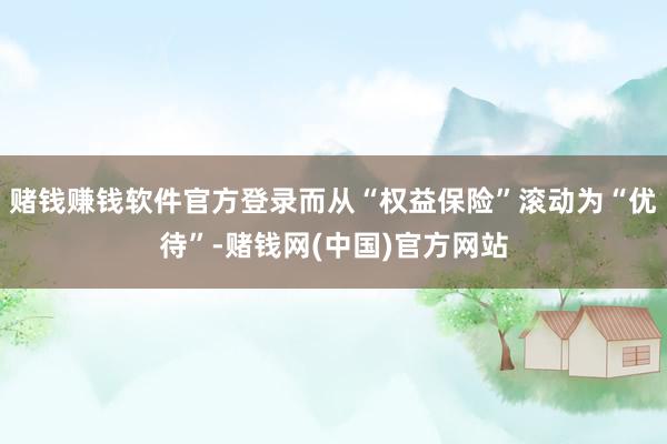 赌钱赚钱软件官方登录而从“权益保险”滚动为“优待”-赌钱网(中国)官方网站