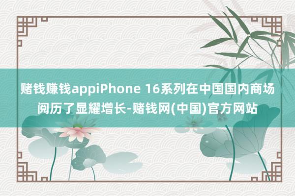 赌钱赚钱appiPhone 16系列在中国国内商场阅历了显耀增长-赌钱网(中国)官方网站