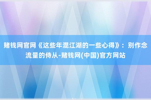 赌钱网官网　　《这些年混江湖的一些心得》：别作念流量的侍从-赌钱网(中国)官方网站