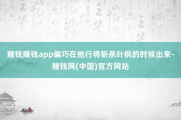 赌钱赚钱app偏巧在他行将斩杀叶枫的时候出来-赌钱网(中国)官方网站