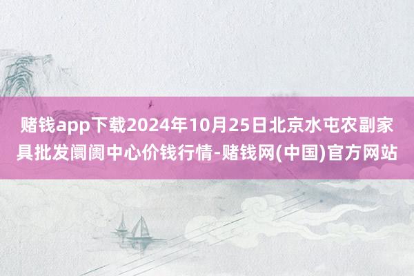 赌钱app下载2024年10月25日北京水屯农副家具批发阛阓中心价钱行情-赌钱网(中国)官方网站