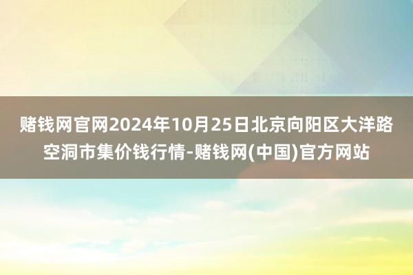 赌钱网官网2024年10月25日北京向阳区大洋路空洞市集价钱行情-赌钱网(中国)官方网站