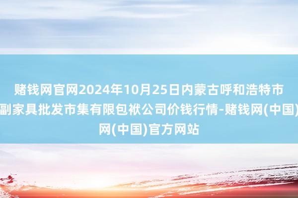 赌钱网官网2024年10月25日内蒙古呼和浩特市东瓦窑农副家具批发市集有限包袱公司价钱行情-赌钱网(中国)官方网站