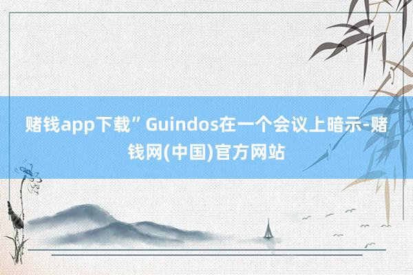 赌钱app下载”　　Guindos在一个会议上暗示-赌钱网(中国)官方网站