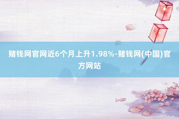 赌钱网官网近6个月上升1.98%-赌钱网(中国)官方网站