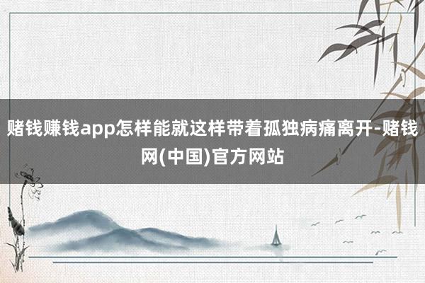 赌钱赚钱app怎样能就这样带着孤独病痛离开-赌钱网(中国)官方网站