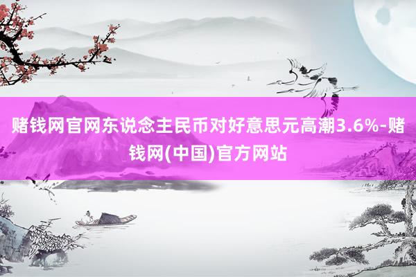 赌钱网官网东说念主民币对好意思元高潮3.6%-赌钱网(中国)官方网站