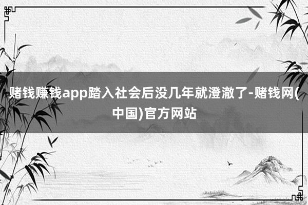 赌钱赚钱app踏入社会后没几年就澄澈了-赌钱网(中国)官方网站