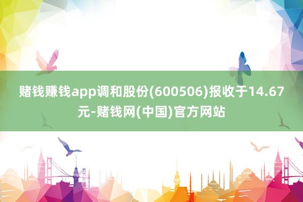 赌钱赚钱app调和股份(600506)报收于14.67元-赌钱网(中国)官方网站