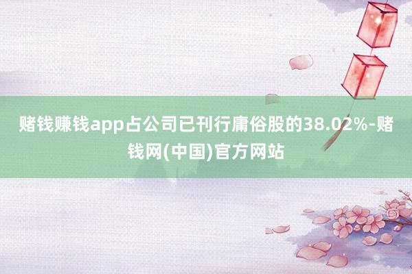 赌钱赚钱app占公司已刊行庸俗股的38.02%-赌钱网(中国)官方网站