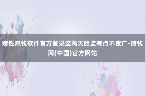 赌钱赚钱软件官方登录这两天胎监有点不宽广-赌钱网(中国)官方网站