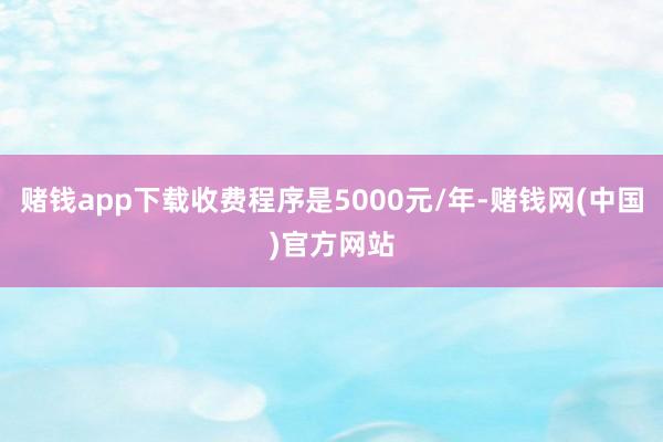 赌钱app下载收费程序是5000元/年-赌钱网(中国)官方网站