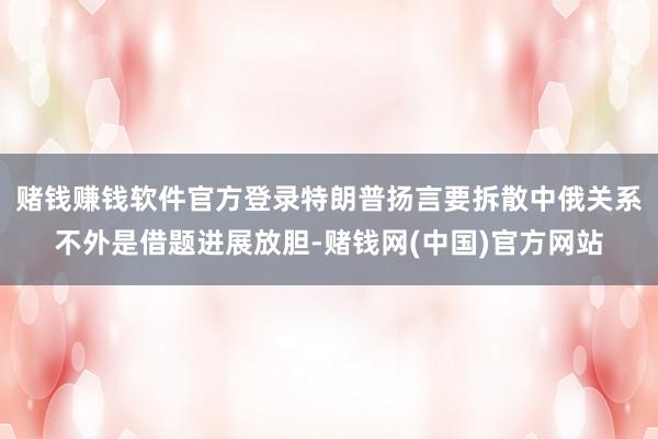 赌钱赚钱软件官方登录特朗普扬言要拆散中俄关系不外是借题进展放胆-赌钱网(中国)官方网站