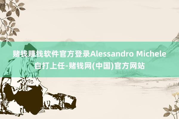 赌钱赚钱软件官方登录Alessandro Michele自打上任-赌钱网(中国)官方网站