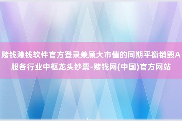 赌钱赚钱软件官方登录兼顾大市值的同期平衡销毁A股各行业中枢龙头钞票-赌钱网(中国)官方网站