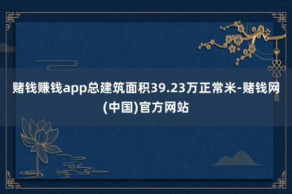 赌钱赚钱app总建筑面积39.23万正常米-赌钱网(中国)官方网站