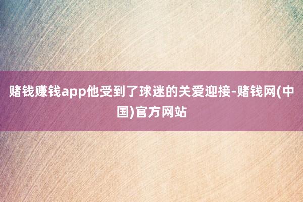 赌钱赚钱app他受到了球迷的关爱迎接-赌钱网(中国)官方网站