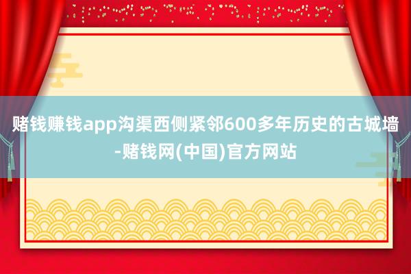 赌钱赚钱app　　沟渠西侧紧邻600多年历史的古城墙-赌钱网(中国)官方网站