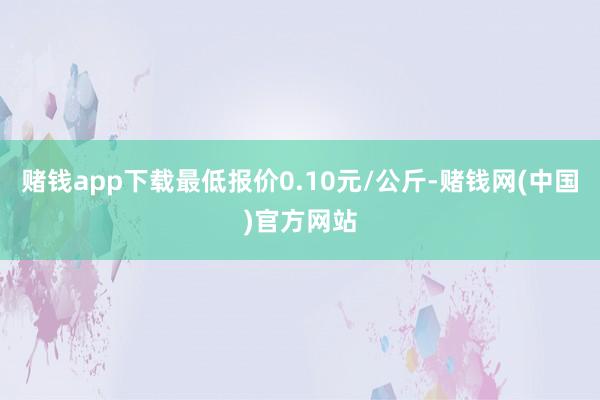 赌钱app下载最低报价0.10元/公斤-赌钱网(中国)官方网站