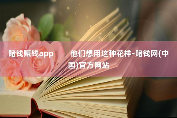 赌钱赚钱app        他们想用这种花样-赌钱网(中国)官方网站