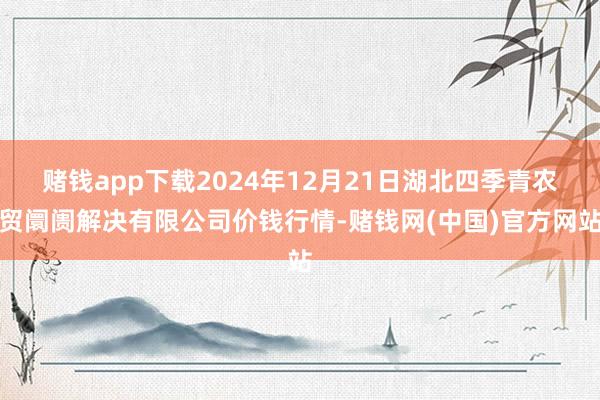 赌钱app下载2024年12月21日湖北四季青农贸阛阓解决有限公司价钱行情-赌钱网(中国)官方网站