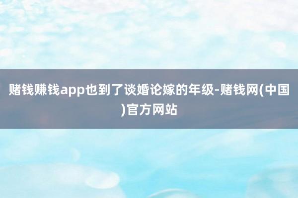 赌钱赚钱app也到了谈婚论嫁的年级-赌钱网(中国)官方网站