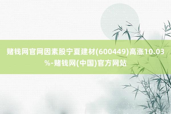 赌钱网官网因素股宁夏建材(600449)高涨10.03%-赌钱网(中国)官方网站