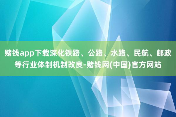 赌钱app下载深化铁路、公路、水路、民航、邮政等行业体制机制改良-赌钱网(中国)官方网站