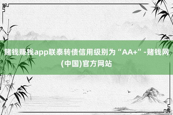 赌钱赚钱app联泰转债信用级别为“AA+”-赌钱网(中国)官方网站