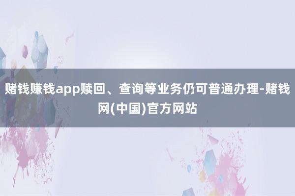 赌钱赚钱app赎回、查询等业务仍可普通办理-赌钱网(中国)官方网站