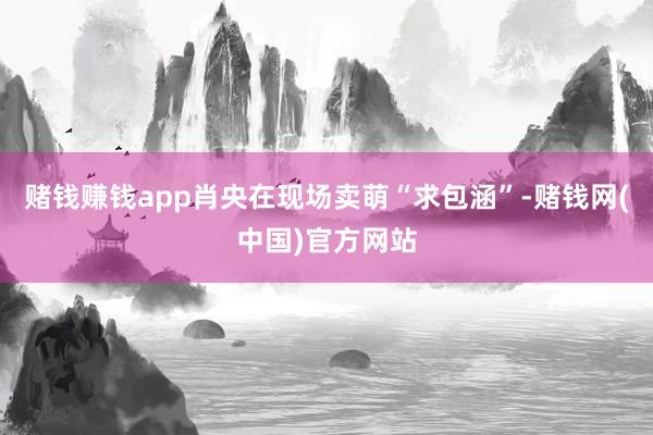 赌钱赚钱app肖央在现场卖萌“求包涵”-赌钱网(中国)官方网站