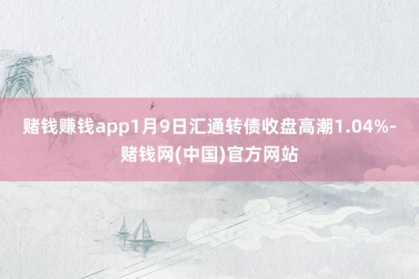 赌钱赚钱app1月9日汇通转债收盘高潮1.04%-赌钱网(中国)官方网站