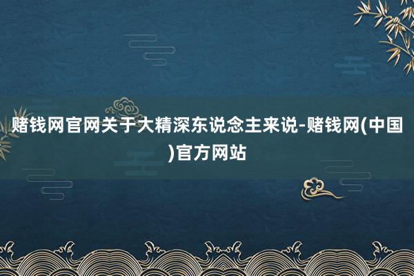 赌钱网官网关于大精深东说念主来说-赌钱网(中国)官方网站