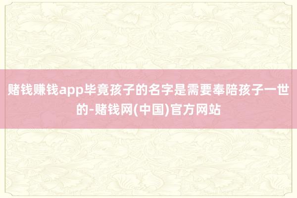 赌钱赚钱app毕竟孩子的名字是需要奉陪孩子一世的-赌钱网(中国)官方网站