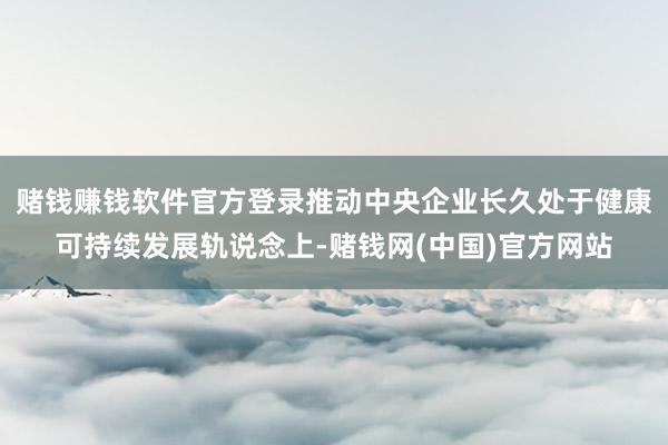 赌钱赚钱软件官方登录推动中央企业长久处于健康可持续发展轨说念上-赌钱网(中国)官方网站