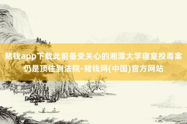 赌钱app下载此前备受关心的湘潭大学寝室投毒案仍是顶住到法院-赌钱网(中国)官方网站