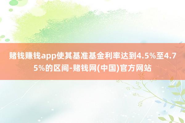 赌钱赚钱app使其基准基金利率达到4.5%至4.75%的区间-赌钱网(中国)官方网站